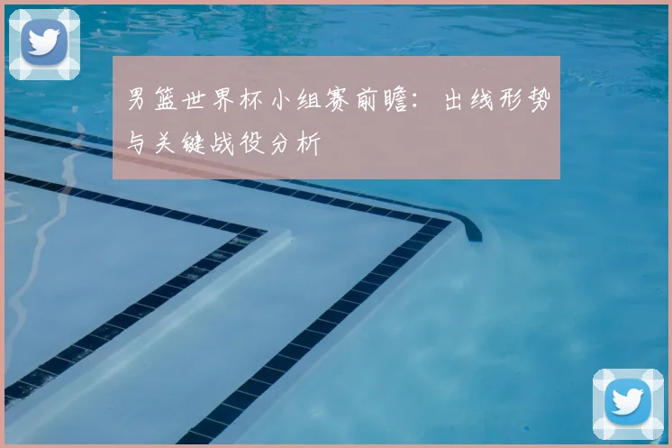 男篮世界杯小组赛前瞻:出线形势与关键战役分析