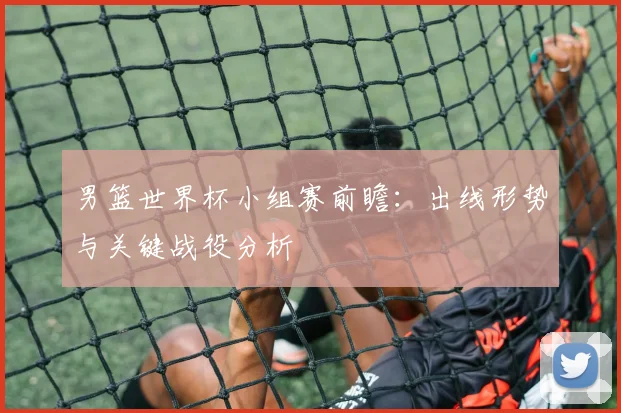 男篮世界杯小组赛前瞻:出线形势与关键战役分析