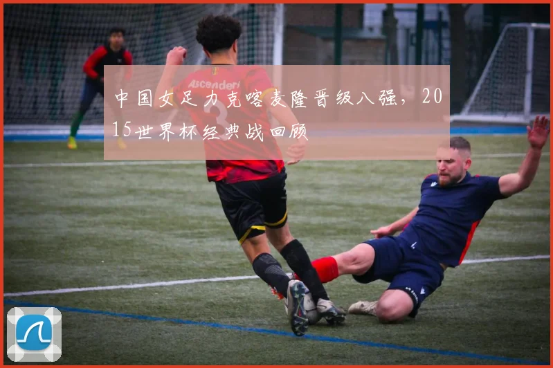 中国女足力克喀麦隆晋级八强,2015世界杯经典战回顾