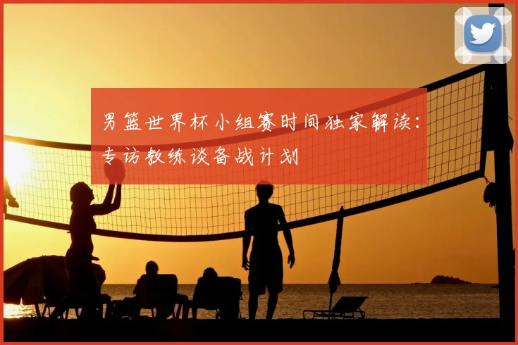 男篮世界杯小组赛时间独家解读:专访教练谈备战计划