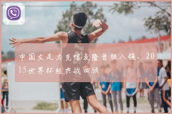 中国女足力克喀麦隆晋级八强,2015世界杯经典战回顾