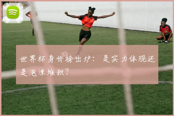 世界杯身价榜出炉：是实力体现还是泡沫堆积？