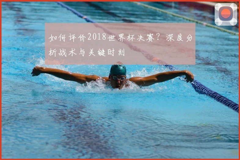 如何评价2018世界杯决赛?深度分析战术与关键时刻