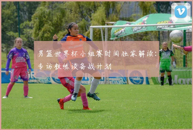 男篮世界杯小组赛时间独家解读:专访教练谈备战计划